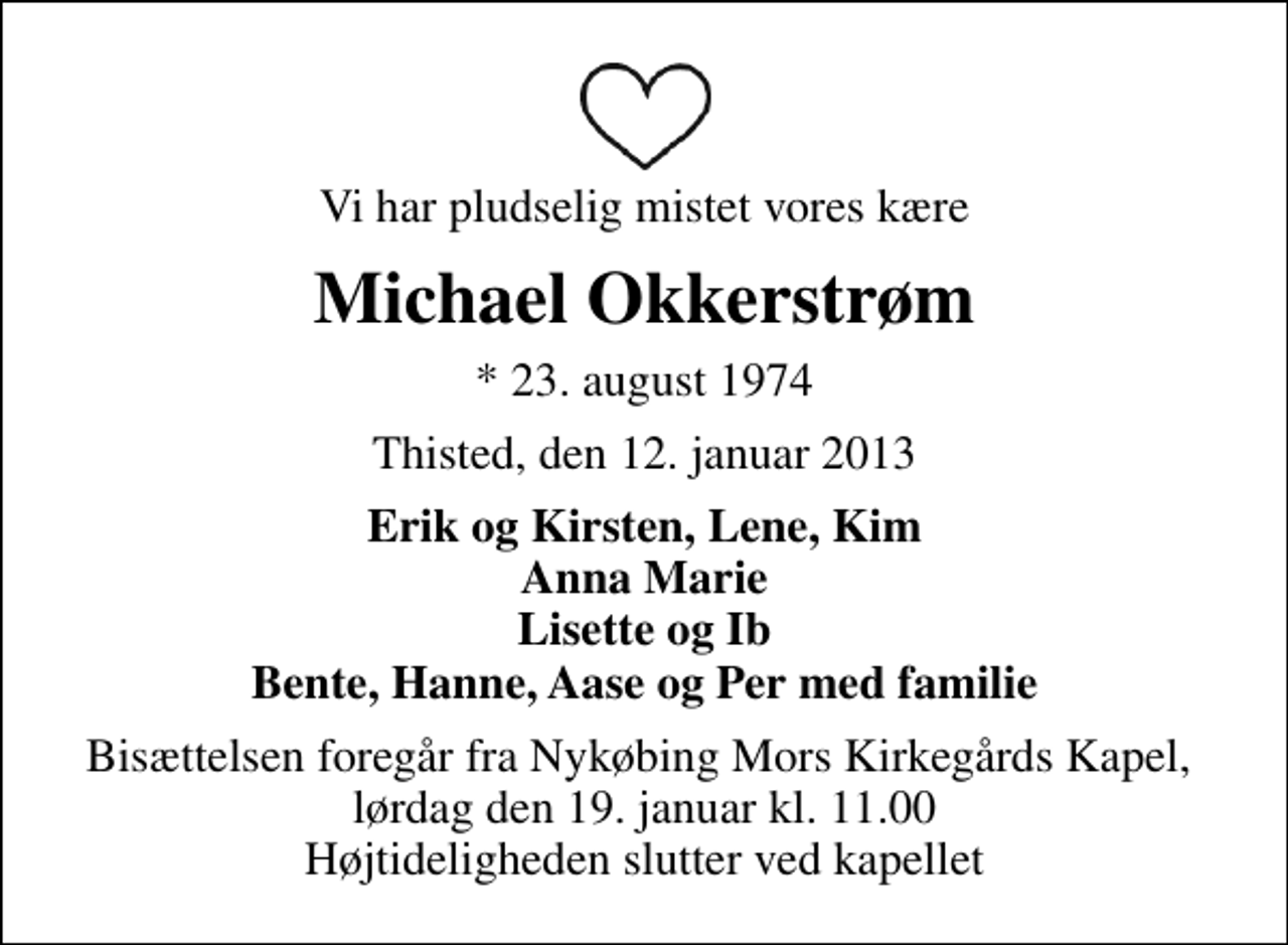 <p>Vi har pludselig mistet vores kære<br />Michael Okkerstrøm<br />* 23. august 1974<br />Thisted, den 12. januar 2013<br />Erik og Kirsten, Lene, Kim Anna Marie Lisette og Ib Bente, Hanne, Aase og Per med familie<br />Bisættelsen foregår fra Nykøbing Mors Kirkegårds Kapel, lørdag den 19. januar kl. 11.00 Højtideligheden slutter ved kapellet</p>