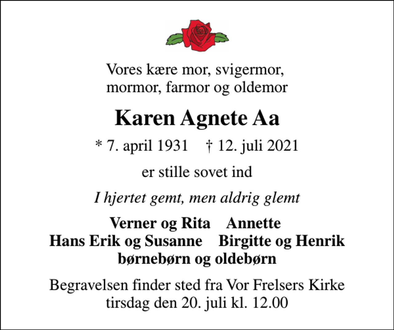 <p>Vores kære mor, svigermor, mormor, farmor og oldemor<br />Karen Agnete Aa<br />* 7. april 1931 ✝ 12. juli 2021<br />er stille sovet ind<br />I hjertet gemt, men aldrig glemt<br />Verner og Rita Annette Hans Erik og Susanne Birgitte og Henrik børnebørn og oldebørn<br />Begravelsen finder sted fra Vor Frelsers Kirke tirsdag den 20. juli kl. 12.00</p>