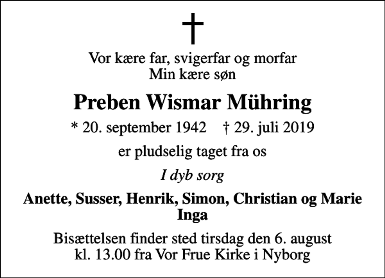 <p>Vor kære far, svigerfar og morfar Min kære søn<br />Preben Wismar Mühring<br />* 20. september 1942 ✝ 29. juli 2019<br />er pludselig taget fra os<br />I dyb sorg<br />Anette, Susser, Henrik, Simon, Christian og Marie Inga<br />Bisættelsen finder sted tirsdag den 6. august kl. 13.00 fra Vor Frue Kirke i Nyborg</p>
