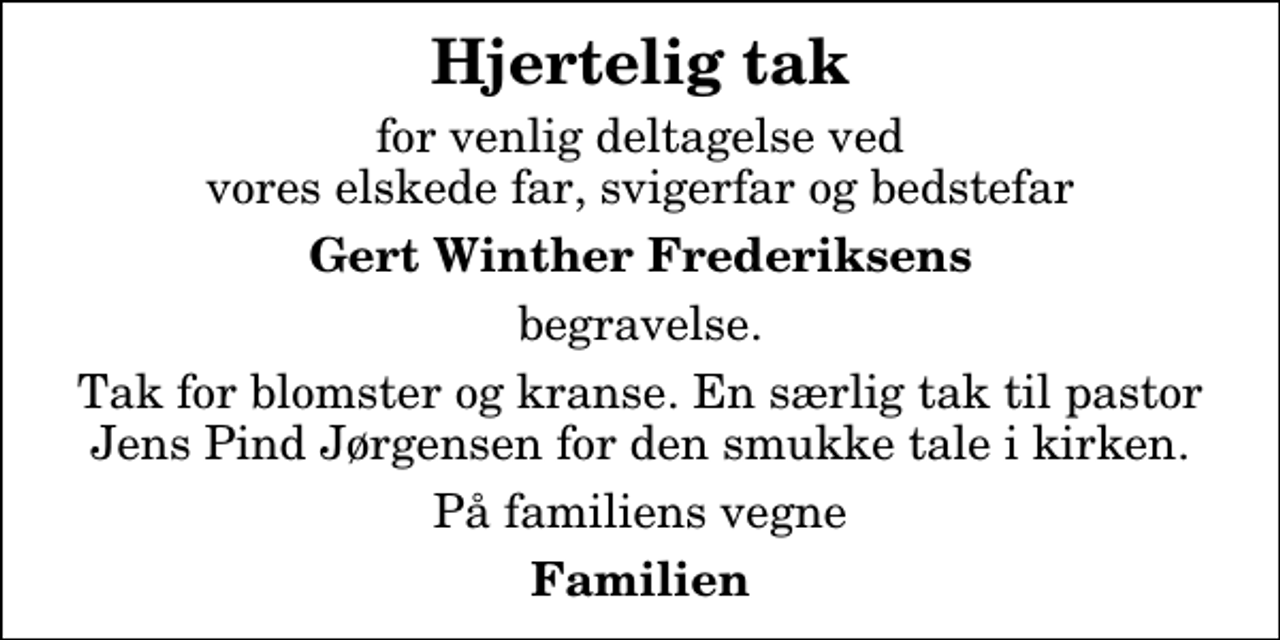 <p>Hjertelig tak<br />for venlig deltagelse ved vores elskede far, svigerfar og bedstefar<br />Gert Winther Frederiksens<br />begravelse.<br />Tak for blomster og kranse. En særlig tak til pastor Jens Pind Jørgensen for den smukke tale i kirken.<br />På familiens vegne<br />Familien</p>