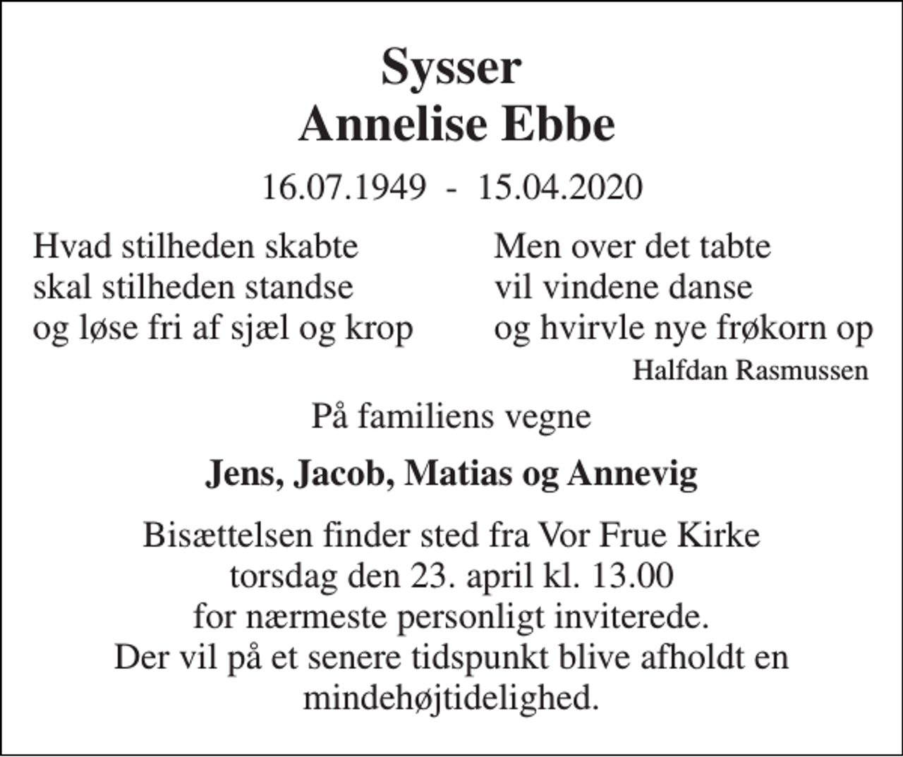 <p>Sysser Annelise Ebbe<br />16.07.1949 - 15.04.2020<br />Hvad stilheden skabte skal stilheden standse og løse fri af sjæl og krop<br />På familiens vegne<br />Jens, Jacob, Matias og Annevig<br />Bisættelsen​ finder sted fra Vor Frue Kirke torsdag den 23. april​ kl. 13.00​ for nærmeste personligt inviterede. Der vil på et senere tidspunkt blive afholdt en mindehøjtidelighed.<br />Men over det tabte vil vindene danse og hvirvle nye frøkorn op Halfdan Rasmussen</p>