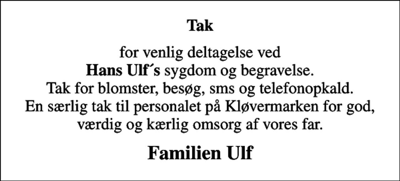 <p>Tak<br />for venlig deltagelse ved <em>Hans Ulf´s</em> sygdom og begravelse. Tak for blomster, besøg, sms og telefonopkald. En særlig tak til personalet på Kløvermarken for god, værdig og kærlig omsorg af vores far.<br />Familien Ulf</p>