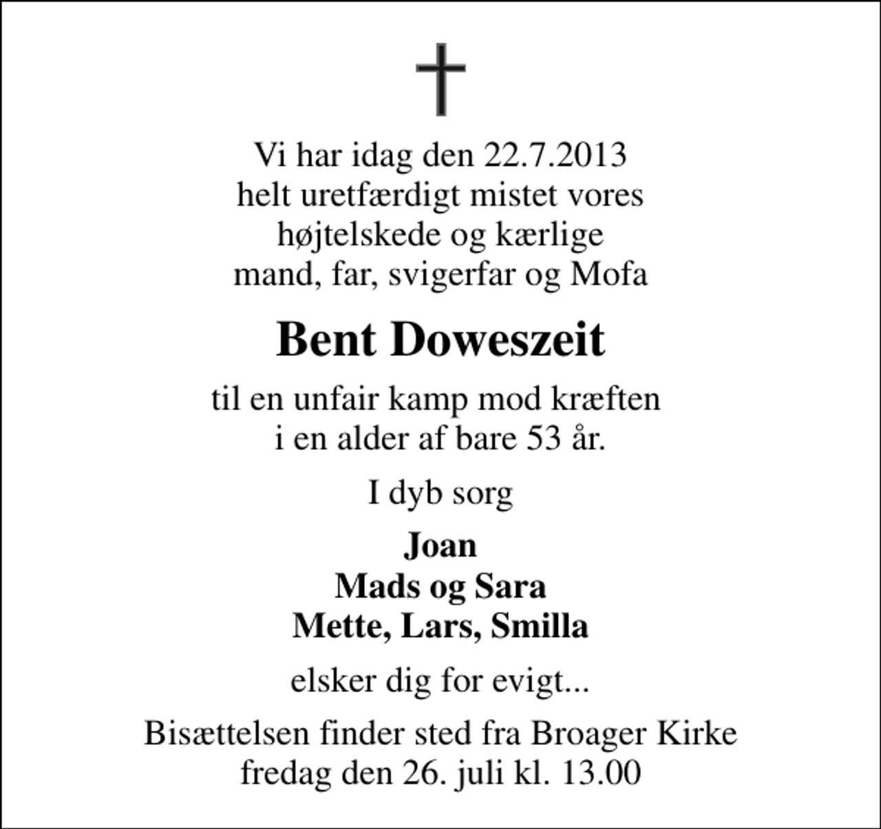 <p>Vi har idag den 22.7.2013 helt uretfærdigt mistet vores højtelskede og kærlige mand, far, svigerfar og Mofa<br />Bent Doweszeit<br />til en unfair kamp mod kræften i en alder af bare 53 år.<br />I dyb sorg<br />Joan Mads og Sara Mette, Lars, Smilla<br />elsker dig for evigt...<br />Bisættelsen finder sted fra Broager Kirke fredag den 26. juli kl. 13.00</p>