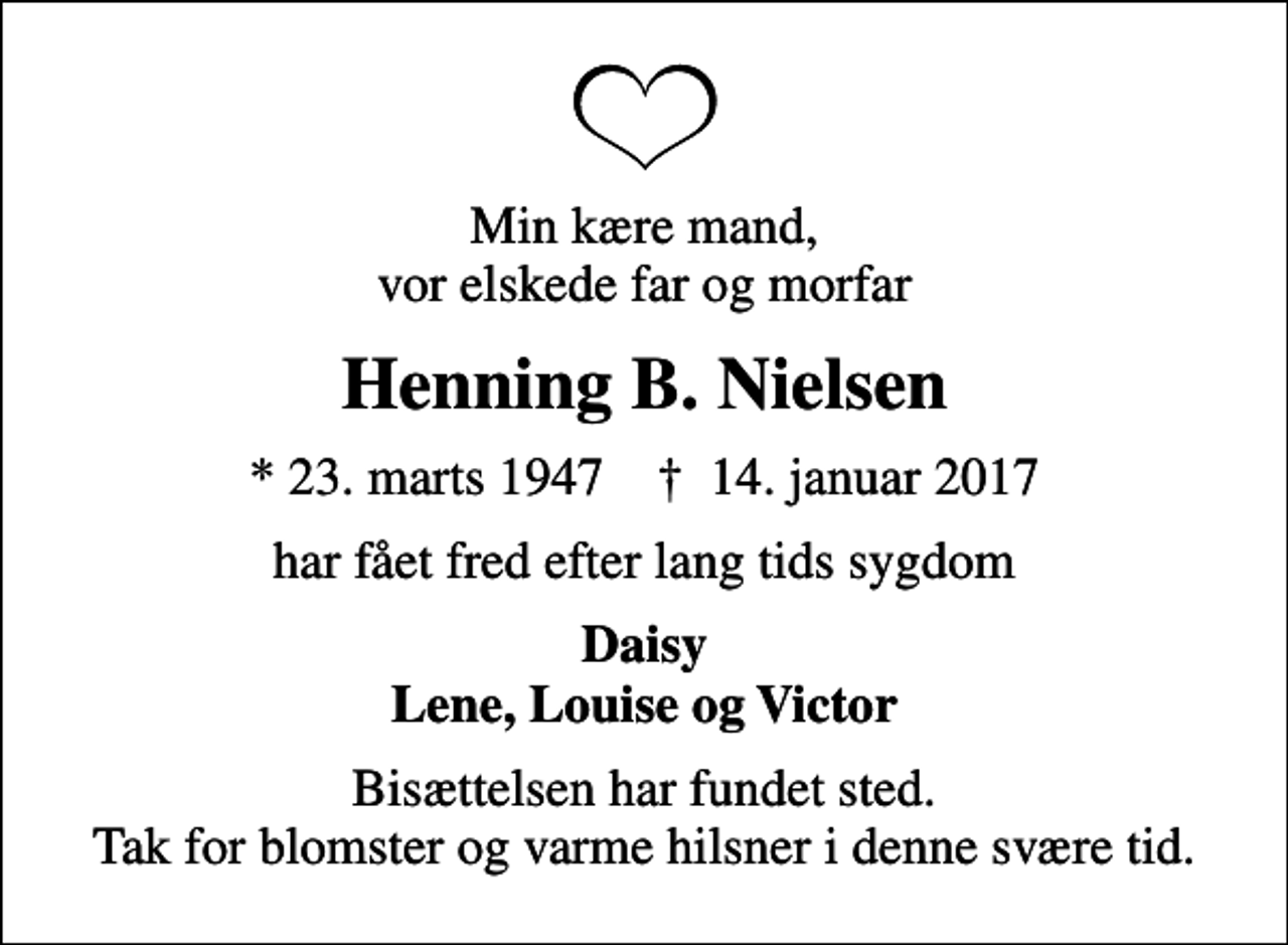 <p>Min kære mand, vor elskede far og morfar<br />Henning B. Nielsen<br />* 23. marts 1947 ✝ 14. januar 2017<br />har fået fred efter lang tids sygdom<br />Daisy Lene, Louise og Victor<br />Bisættelsen har fundet sted. Tak for blomster og varme hilsner i denne svære tid.</p>
