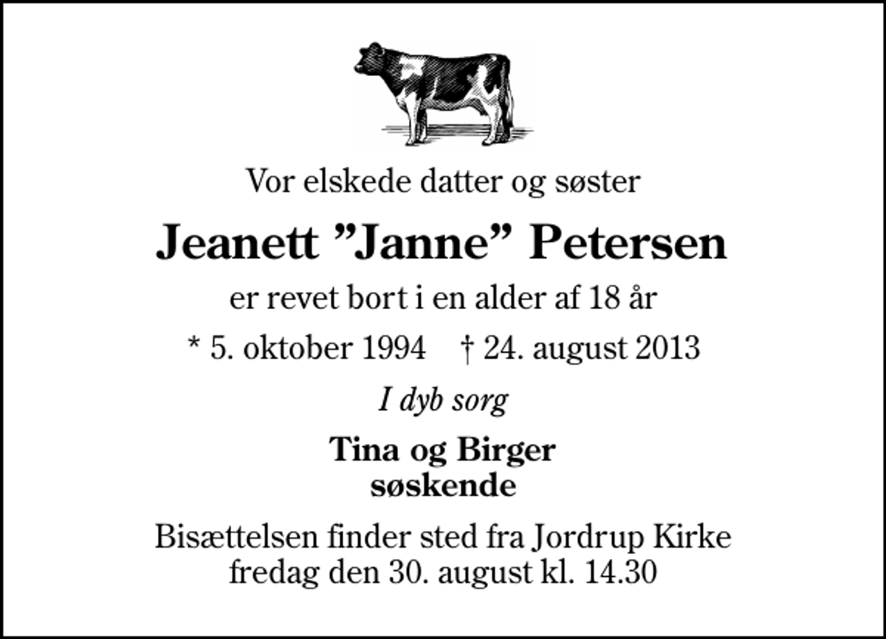 <p>Vor elskede datter og søster<br />Jeanett Janne Petersen<br />er revet bort i en alder af 18 år<br />* 5. oktober 1994 ✝ 24. august 2013<br />I dyb sorg<br />Tina og Birger søskende<br />Bisættelsen finder sted fra Jordrup Kirke fredag den 30. august kl. 14.30</p>