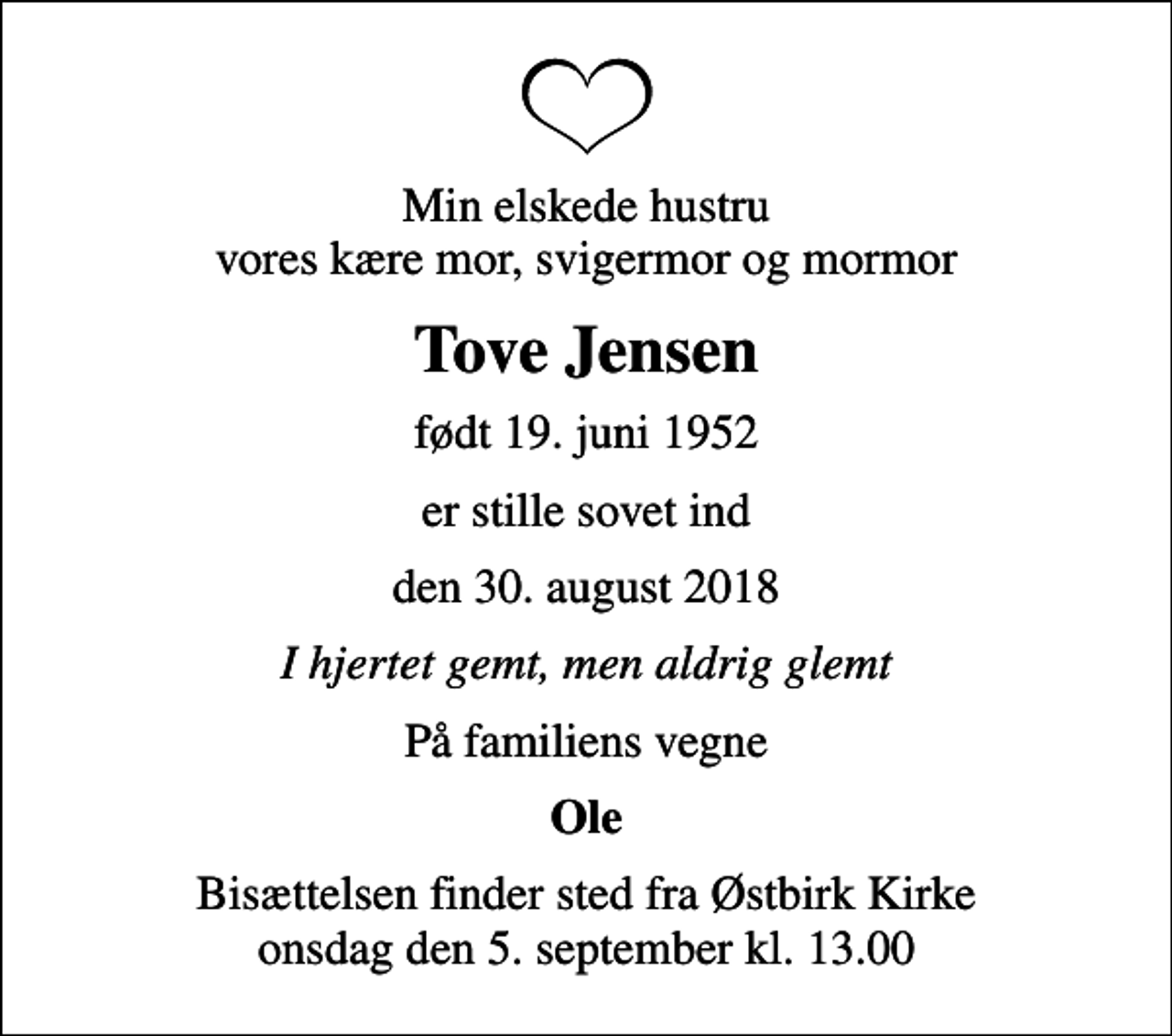 <p>Min elskede hustru vores kære mor, svigermor og mormor<br />Tove Jensen<br />født 19. juni 1952<br />er stille sovet ind<br />den 30. august 2018<br />I hjertet gemt, men aldrig glemt<br />På familiens vegne<br />Ole<br />Bisættelsen finder sted fra Østbirk Kirke onsdag den 5. september kl. 13.00</p>