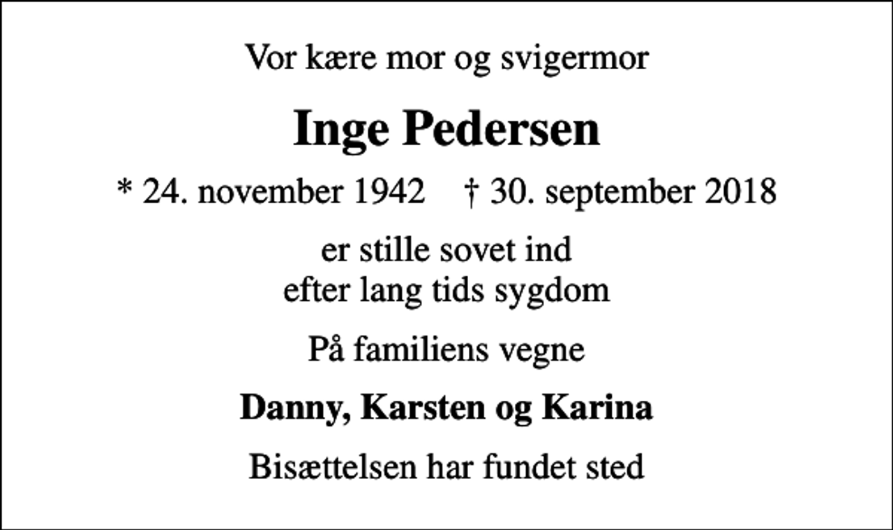 <p>Vor kære mor og svigermor<br />Inge Pedersen<br />* 24. november 1942 ✝ 30. september 2018<br />er stille sovet ind efter lang tids sygdom<br />På familiens vegne<br />Danny, Karsten og Karina<br />Bisættelsen har fundet sted</p>