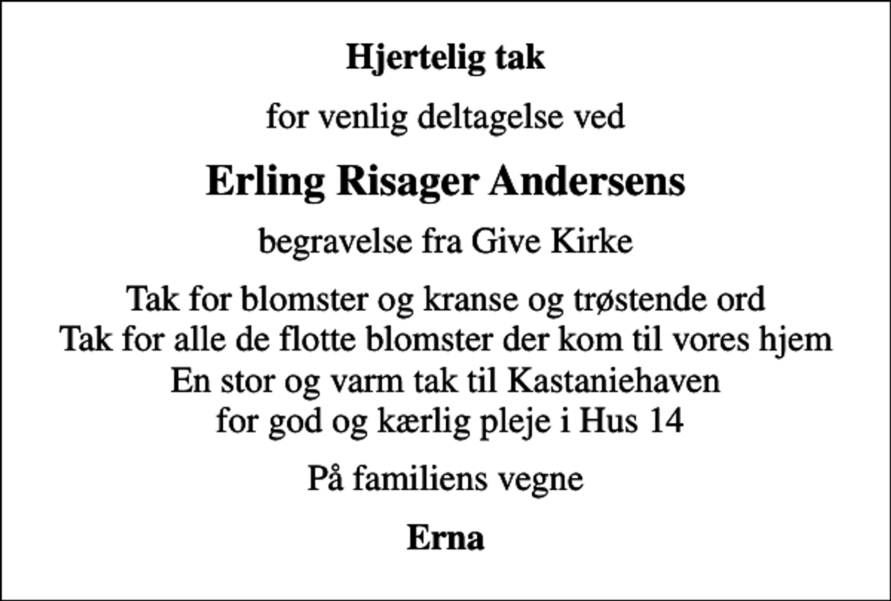 <p>Hjertelig tak<br />for venlig deltagelse ved<br />Erling Risager Andersens<br />begravelse fra Give Kirke<br />Tak for blomster og kranse og trøstende ord Tak for alle de flotte blomster der kom til vores hjem En stor og varm tak til Kastaniehaven for god og kærlig pleje i Hus 14<br />På familiens vegne<br />Erna</p>
