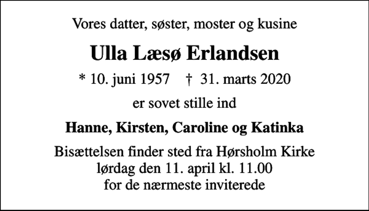 <p>Vores datter, søster, moster og kusine<br />Ulla Læsø Erlandsen<br />* 10. juni 1957 ✝ 31. marts 2020<br />er sovet stille ind<br />Hanne, Kirsten, Caroline og Katinka<br />Bisættelsen finder sted fra Hørsholm Kirke lørdag den 11. april kl. 11.00 for de nærmeste inviterede</p>