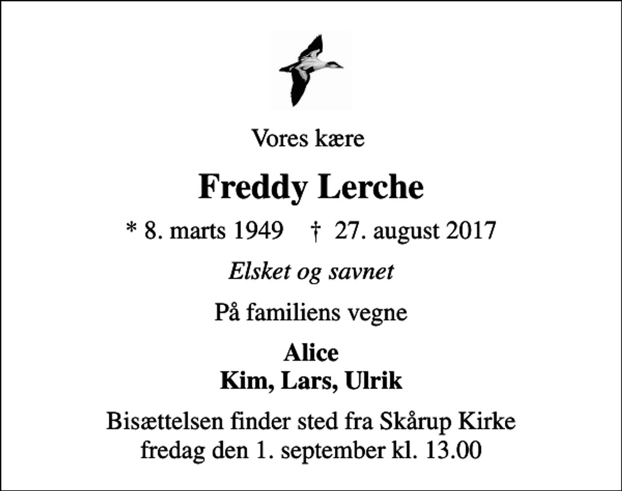 <p>Vores kære<br />Freddy Lerche<br />* 8. marts 1949 ✝ 27. august 2017<br />Elsket og savnet<br />På familiens vegne<br />Alice Kim, Lars, Ulrik<br />Bisættelsen finder sted fra Skårup Kirke fredag den 1. september kl. 13.00</p>