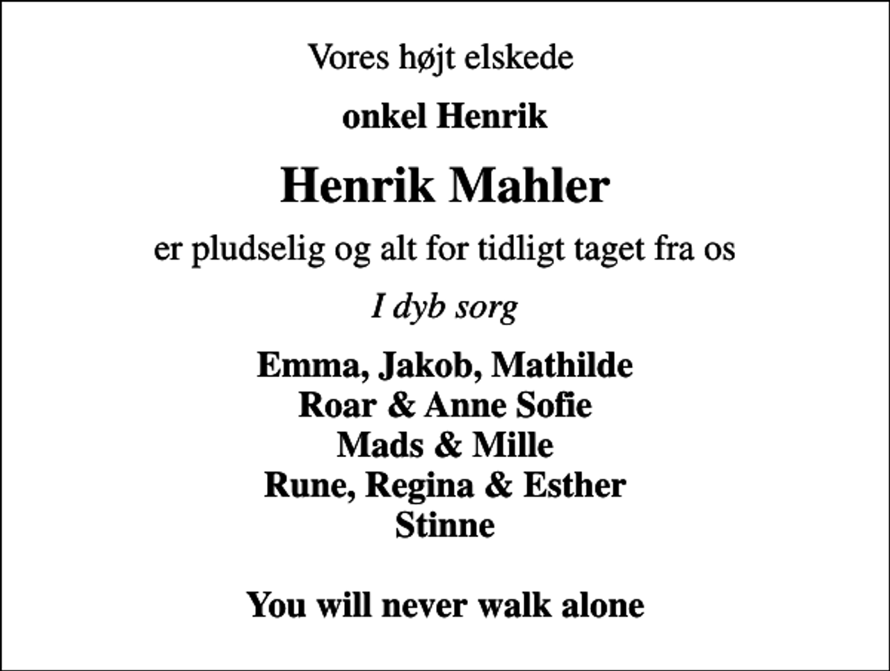 <p>Vores højt elskede<br />onkel Henrik<br />Henrik Mahler<br />er pludselig og alt for tidligt taget fra os<br />I dyb sorg<br />Emma, Jakob, Mathilde Roar &amp; Anne Sofie Mads &amp; Mille Rune, Regina &amp; Esther Stinne You will never walk alone</p>