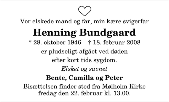 <p>Vor elskede mand og far, min kære svigerfar<br />Henning Bundgaard<br />* 28. oktober 1946 ✝ 18. februar 2008<br />er pludseligt afgået ved døden<br />efter kort tids sygdom.<br />Elsket og savnet<br />Bente, Camilla og Peter<br />Bisættelsen finder sted fra Mølholm Kirke fredag den 22. februar kl. 13.00</p>