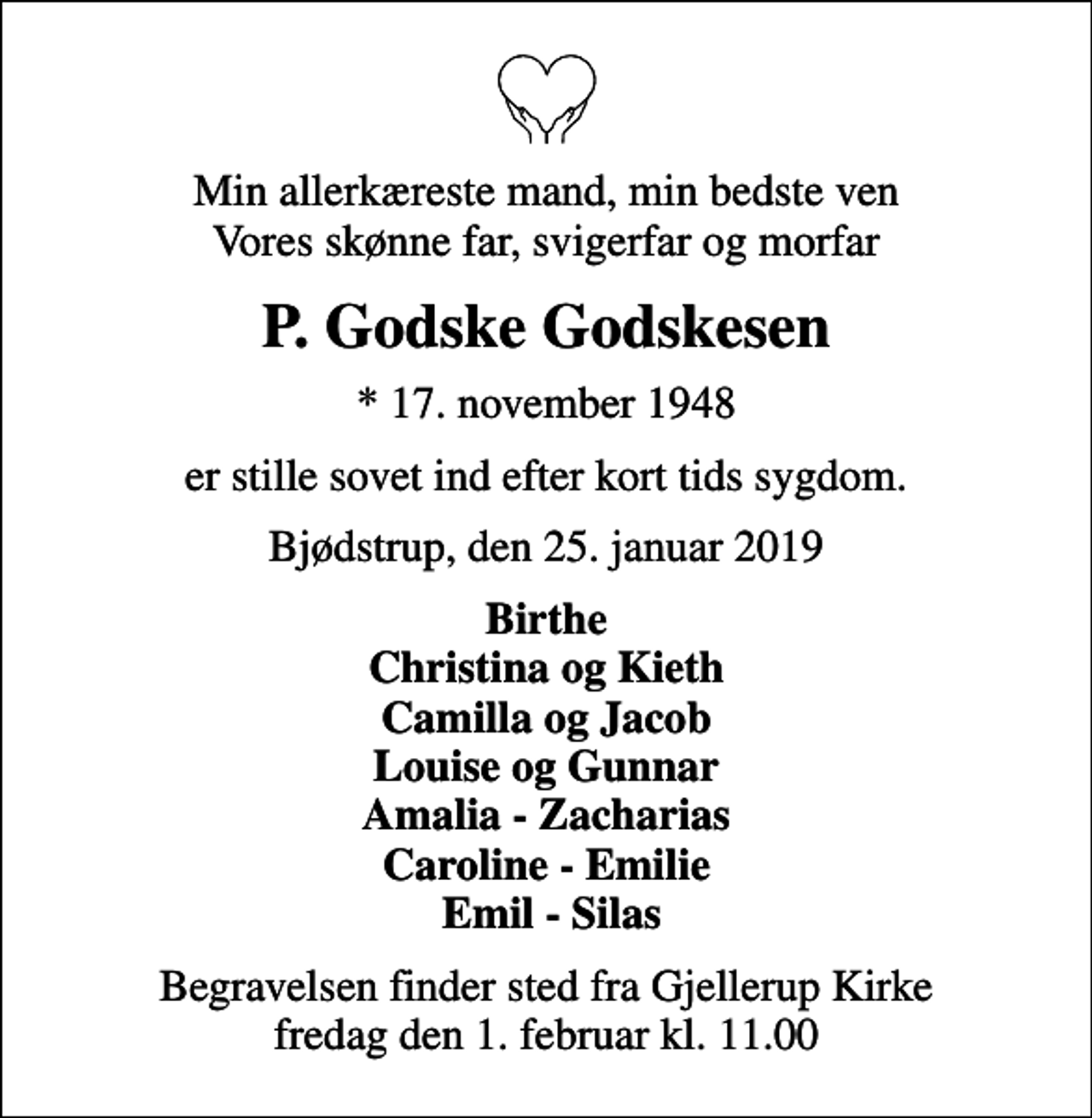 <p>Min allerkæreste mand, min bedste ven Vores skønne far, svigerfar og morfar<br />P. Godske Godskesen<br />* 17. november 1948<br />er stille sovet ind efter kort tids sygdom.<br />Bjødstrup, den 25. januar 2019<br />Birthe Christina og Kieth Camilla og Jacob Louise og Gunnar Amalia - Zacharias Caroline - Emilie Emil - Silas<br />Begravelsen finder sted fra Gjellerup Kirke fredag den 1. februar kl. 11.00</p>