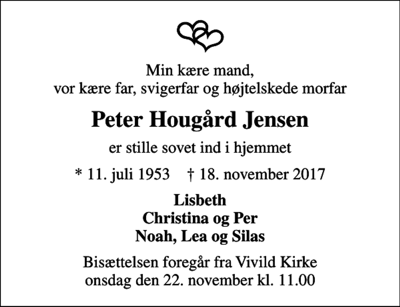 <p>Min kære mand, vor kære far, svigerfar og højtelskede morfar<br />Peter Hougård Jensen<br />er stille sovet ind i hjemmet<br />* 11. juli 1953 ✝ 18. november 2017<br />Lisbeth Christina og Per Noah, Lea og Silas<br />Bisættelsen foregår fra Vivild Kirke onsdag den 22. november kl. 11.00</p>