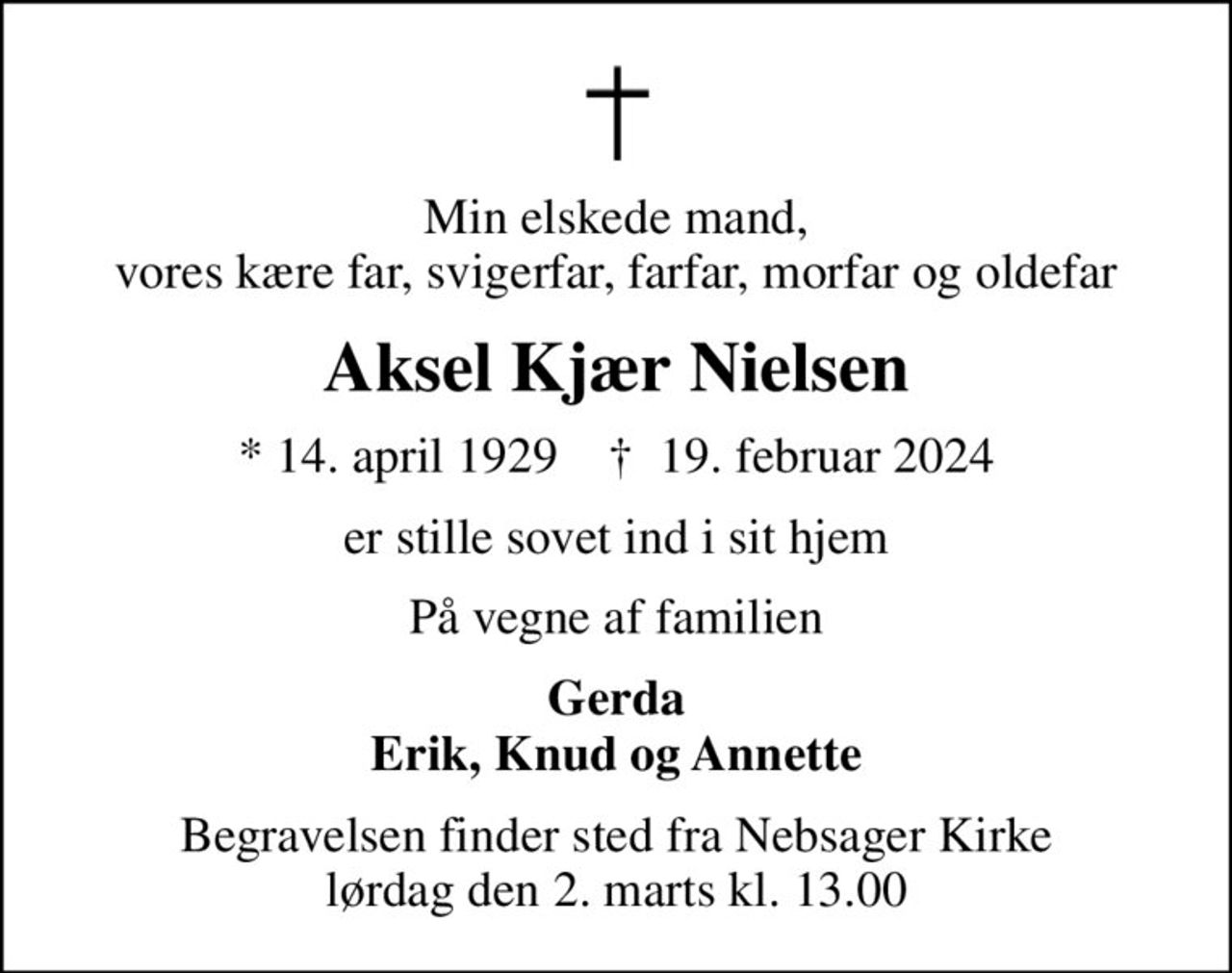 Min elskede mand, vores kære far, svigerfar, farfar, morfar og oldefar
Aksel Kjær Nielsen
* 14. april 1929    ✝ 19. februar 2024
er stille sovet ind i sit hjem
På vegne af familien
Gerda Erik, Knud og Annette
Begravelsen finder sted fra Nebsager Kirke  lørdag den 2. marts kl. 13.00
