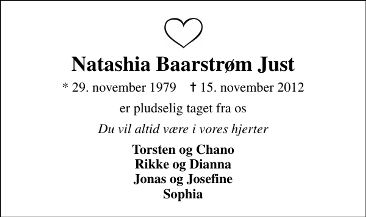 <p>Natashia Baarstrøm Just<br />* 29. november 1979 ✝ 15. november 2012<br />er pludselig taget fra os<br />Du vil altid være i vores hjerter<br />Torsten og Chano Rikke og Dianna Jonas og Josefine Sophia</p>
