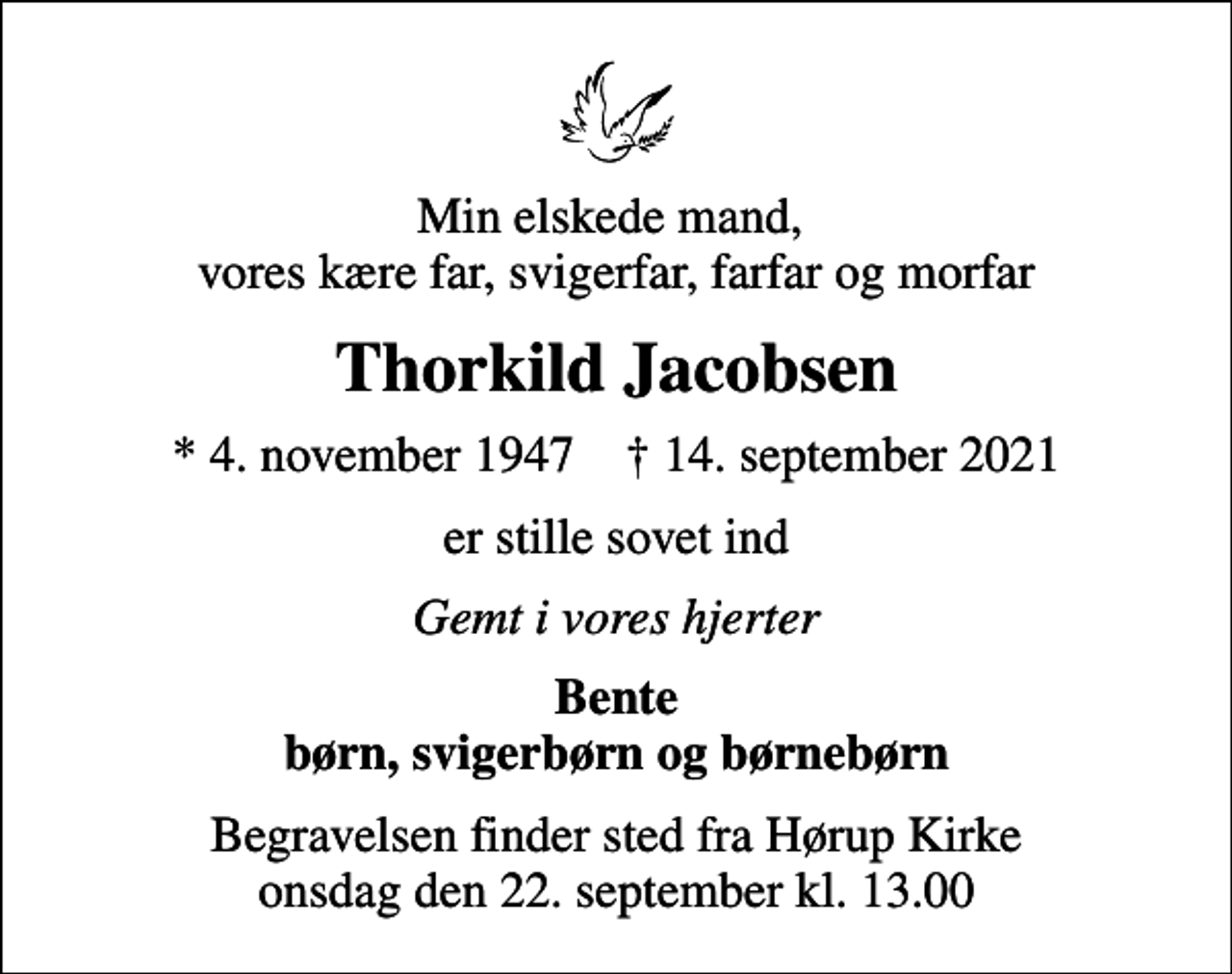 <p>Min elskede mand, vores kære far, svigerfar, farfar og morfar<br />Thorkild Jacobsen<br />* 4. november 1947 ✝ 14. september 2021<br />er stille sovet ind<br />Gemt i vores hjerter<br />Bente børn, svigerbørn og børnebørn<br />Begravelsen finder sted fra Hørup Kirke onsdag den 22. september kl. 13.00</p>