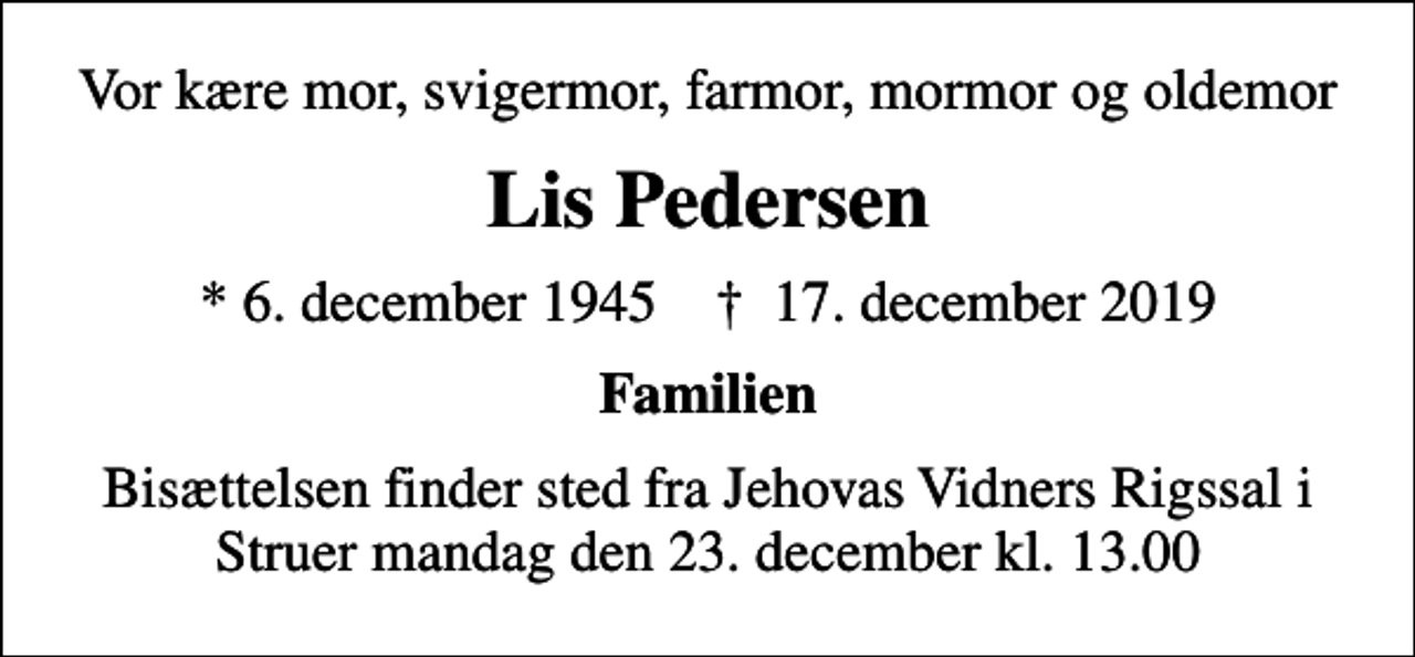 <p>Vor kære mor, svigermor, farmor, mormor og oldemor<br />Lis Pedersen<br />* 6. december 1945 ✝ 17. december 2019<br />Familien<br />Bisættelsen finder sted fra Jehovas Vidners Rigssal i Struer mandag den 23. december kl. 13.00</p>