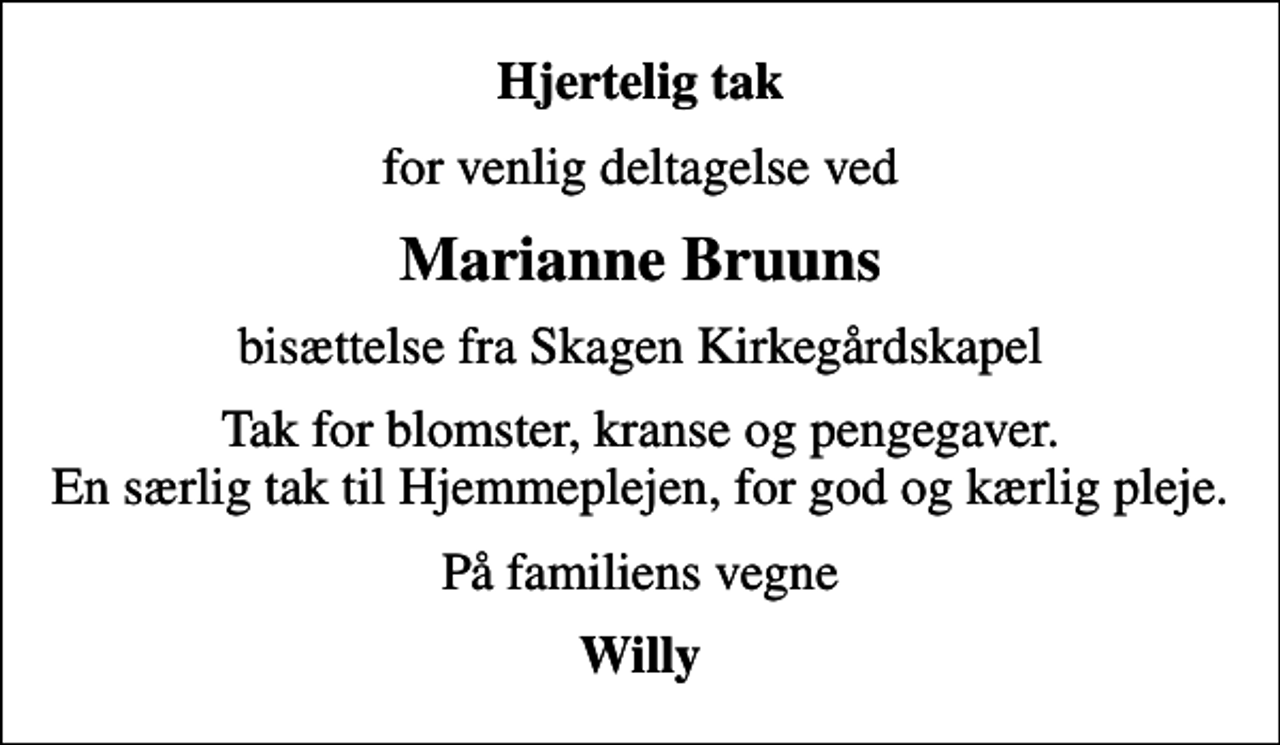 <p>Hjertelig tak<br />for venlig deltagelse ved<br />Marianne Bruuns<br />bisættelse fra Skagen Kirkegårdskapel<br />Tak for blomster, kranse og pengegaver. En særlig tak til Hjemmeplejen, for god og kærlig pleje.<br />På familiens vegne<br />Willy</p>
