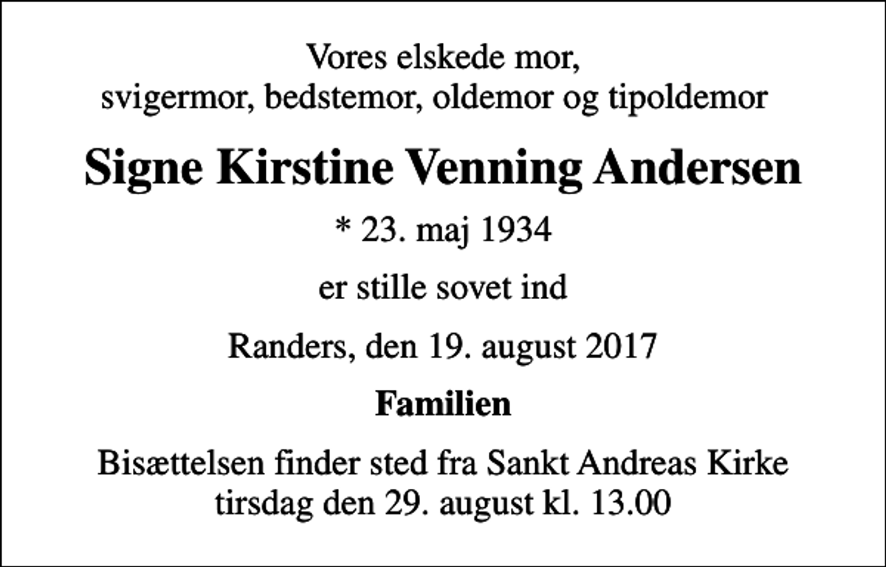 <p>Vores elskede mor, svigermor, bedstemor, oldemor og tipoldemor<br />Signe Kirstine Venning Andersen<br />* 23. maj 1934<br />er stille sovet ind<br />Randers, den 19. august 2017<br />Familien<br />Bisættelsen finder sted fra Sankt Andreas Kirke tirsdag den 29. august kl. 13.00</p>