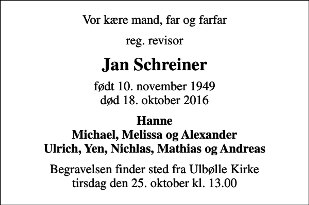 <p>Vor kære mand, far og farfar<br />reg. revisor<br />Jan Schreiner<br />født 10. november 1949<br />død 18. oktober 2016<br />Hanne Michael, Melissa og Alexander Ulrich, Yen, Nichlas, Mathias og Andreas<br />Begravelsen finder sted fra Ulbølle Kirke tirsdag den 25. oktober kl. 13.00</p>