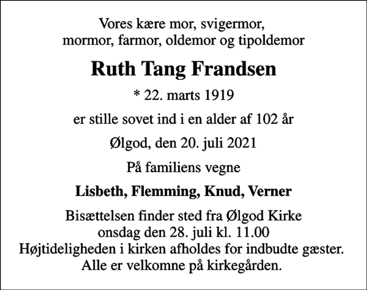 <p>Vores kære mor, svigermor, mormor, farmor, oldemor og tipoldemor<br />Ruth Tang Frandsen<br />* 22. marts 1919<br />er stille sovet ind i en alder af 102 år<br />Ølgod, den 20. juli 2021<br />På familiens vegne<br />Lisbeth, Flemming, Knud, Verner<br />Bisættelsen finder sted fra Ølgod Kirke onsdag den 28. juli kl. 11.00 Højtideligheden i kirken afholdes for indbudte gæster. Alle er velkomne på kirkegården.</p>