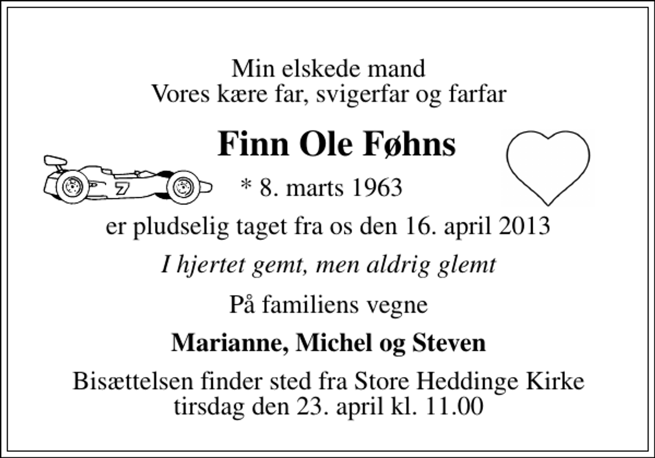 <p>Min elskede mand Vores kære far, svigerfar og farfar<br />Finn Ole Føhns<br />* 8. marts 1963<br />er pludselig taget fra os den 16. april 2013<br />I hjertet gemt, men aldrig glemt<br />På familiens vegne<br />Marianne, Michel og Steven<br />Bisættelsen finder sted fra Store Heddinge Kirke tirsdag den 23. april kl. 11.00</p>
