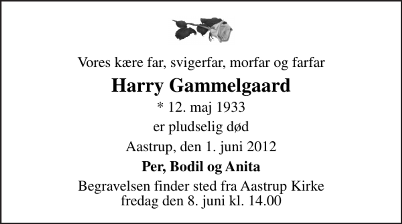 <p>Vores kære far, svigerfar, morfar og farfar<br />Harry Gammelgaard<br />* 12. maj 1933<br />er pludselig død<br />Aastrup, den 1. juni 2012<br />Per, Bodil og Anita<br />Begravelsen finder sted fra Åstrup Kirke fredag den 8. juni kl. 14.00</p>