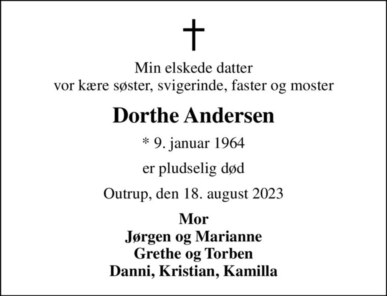 Min elskede datter vor kære søster, svigerinde, faster og moster
Dorthe Andersen
* 9. januar 1964
er pludselig død
Outrup, den 18. august 2023
Mor Jørgen og Marianne Grethe og Torben Danni, Kristian, Kamilla