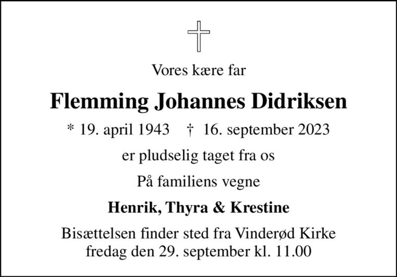 Vores kære far
Flemming Johannes Didriksen
* 19. april 1943    ✝ 16. september 2023
er pludselig taget fra os
På familiens vegne
Henrik, Thyra & Krestine
Bisættelsen finder sted fra Vinderød Kirke  fredag den 29. september kl. 11.00
