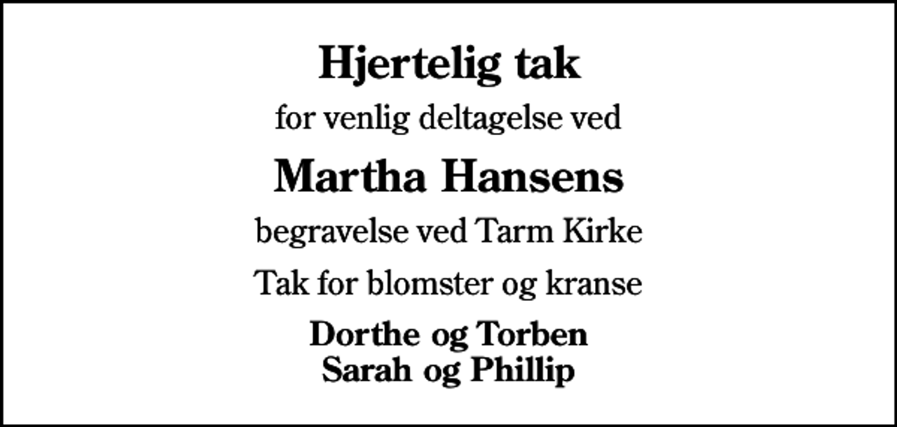 <p>Hjertelig tak<br />for venlig deltagelse ved<br />Martha Hansens<br />begravelse ved Tarm Kirke<br />Tak for blomster og kranse<br />Dorthe og Torben Sarah og Phillip</p>