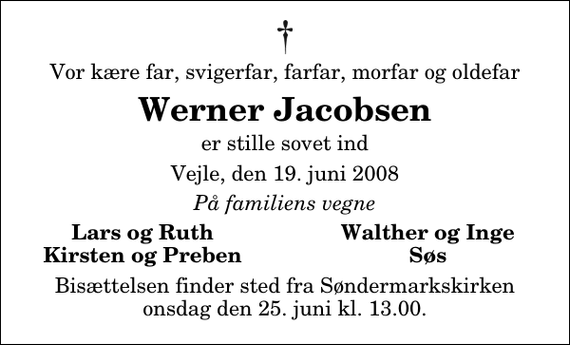 <p>Vor kære far, svigerfar, farfar, morfar og oldefar<br />Werner Jacobsen<br />er stille sovet ind<br />Vejle, den 19. juni 2008<br />På familiens vegne<br />Lars og Ruth<br />Walther og Inge<br />Kirsten og Preben<br />Søs<br />Bisættelsen finder sted fra Søndermarkskirken onsdag den 25. juni kl. 13.00</p>