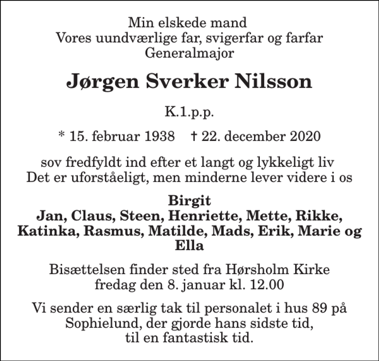 <p>Min elskede mand Vores uundværlige far, svigerfar og farfar Generalmajor<br />Jørgen Sverker Nilsson<br />K.1.p.p.<br />*​ 15. februar 1938​ ✝​ 22. december 2020<br />sov fredfyldt ind efter et langt og lykkeligt liv Det er uforståeligt, men minderne lever videre i os<br />Birgit Jan, Claus, Steen, Henriette, Mette, Rikke, Katinka, Rasmus, Matilde, Mads, Erik, Marie og Ella<br />Bisættelsen​ finder sted fra Hørsholm Kirke​ fredag den 8. januar​ kl. 12.00<br />Vi sender en særlig tak til personalet i hus 89 på Sophielund, der gjorde hans sidste tid, til en fantastisk tid.</p>