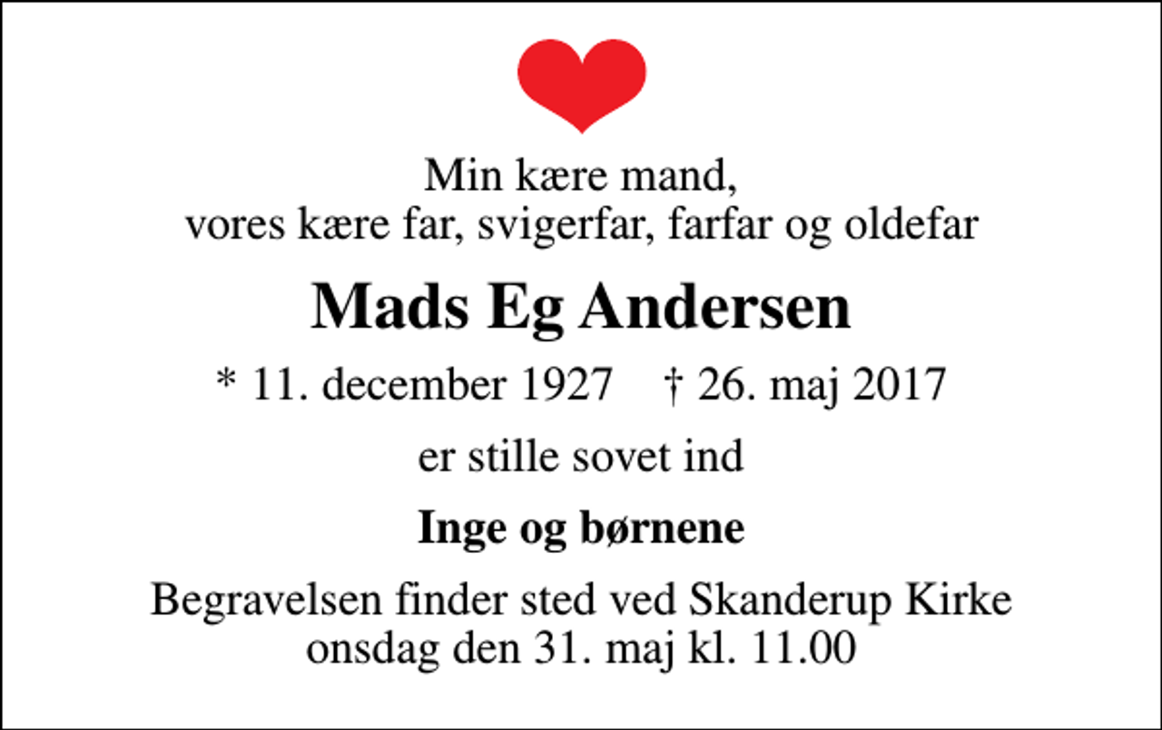 <p>Min kære mand, vores kære far, svigerfar, farfar og oldefar<br />Mads Eg Andersen<br />* 11. december 1927 ✝ 26. maj 2017<br />er stille sovet ind<br />Inge og børnene<br />Begravelsen finder sted ved Skanderup Kirke onsdag den 31. maj kl. 11.00</p>