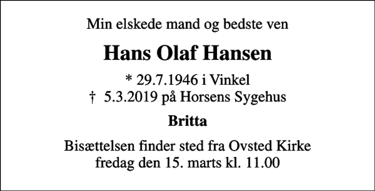 <p>Min elskede mand og bedste ven<br />Hans Olaf Hansen<br />* 29.7.1946 i Vinkel<br />✝ 5.3.2019 på Horsens Sygehus<br />Britta<br />Bisættelsen finder sted fra Ovsted Kirke fredag den 15. marts kl. 11.00</p>