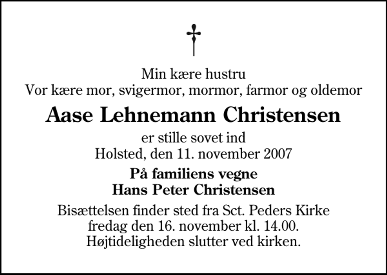 <p>Min kære hustru Vor kære mor, svigermor, mormor, farmor og oldemor<br />Aase Lehnemann Christensen<br />er stille sovet ind Holsted, den 11. november 2007<br />På familiens vegne Hans Peter Christensen<br />Bisættelsen finder sted fra Sankt Peders Kirke, Holsted fredag den 16. november kl. 14.00 Højtideligheden slutter ved kirken.</p>