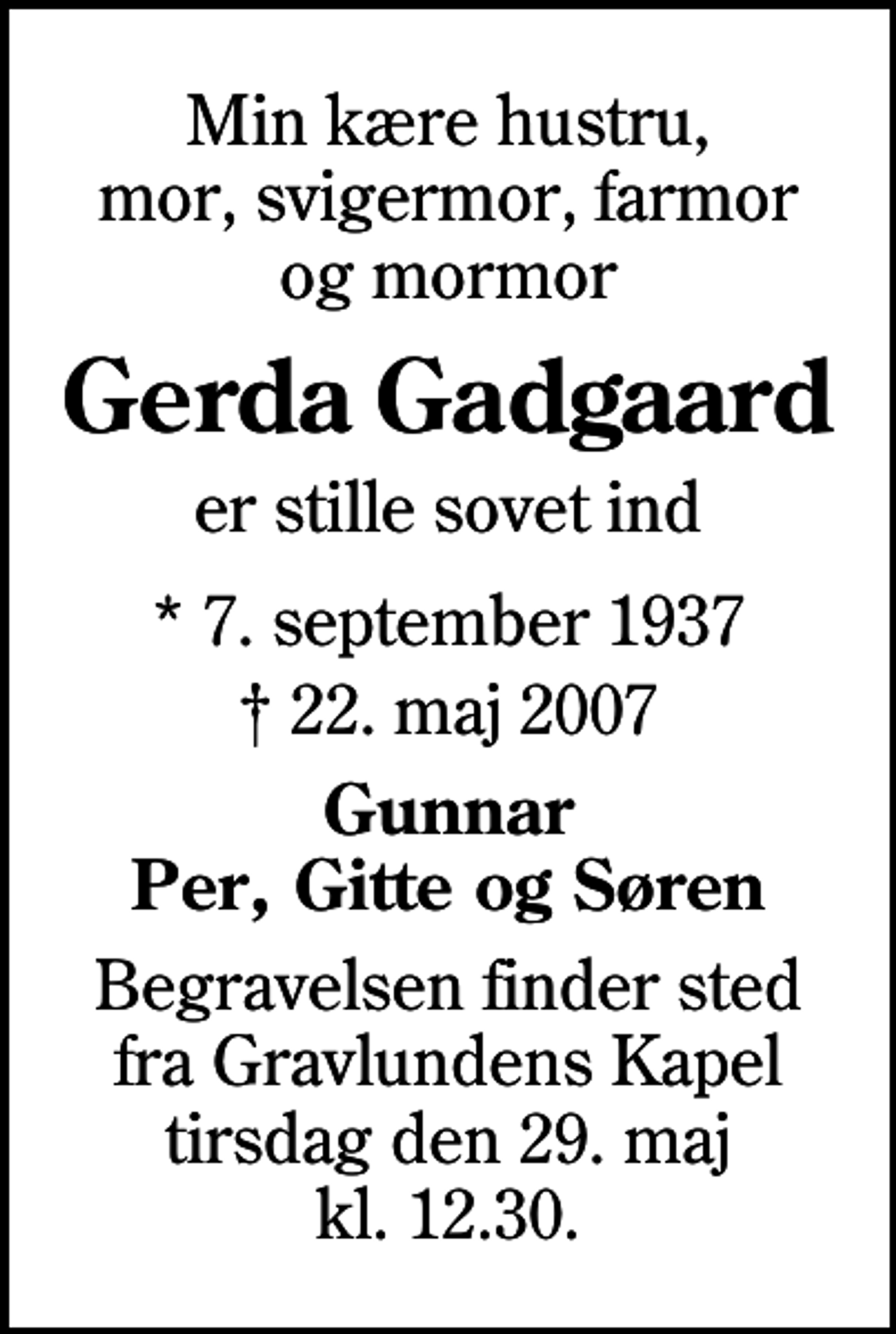 <p>Min kære hustru, mor, svigermor, farmor og mormor<br />Gerda Gadgaard<br />er stille sovet ind<br />* 7. september 1937<br />✝ 22. maj 2007<br />Gunnar Per, Gitte og Søren<br />Begravelsen finder sted fra Gravlundens Kapel tirsdag den 29. maj kl. 12.30</p>