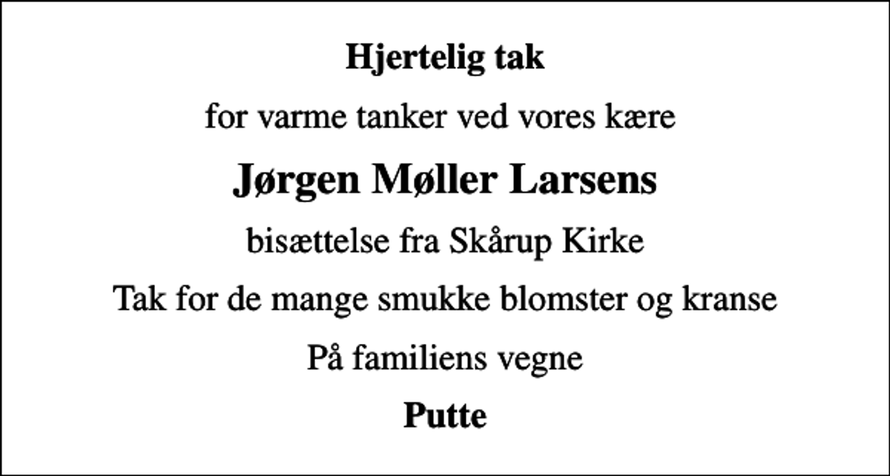 <p>Hjertelig tak<br />for varme tanker ved vores kære<br />Jørgen Møller Larsens<br />bisættelse fra Skårup Kirke<br />Tak for de mange smukke blomster og kranse<br />På familiens vegne<br />Putte</p>