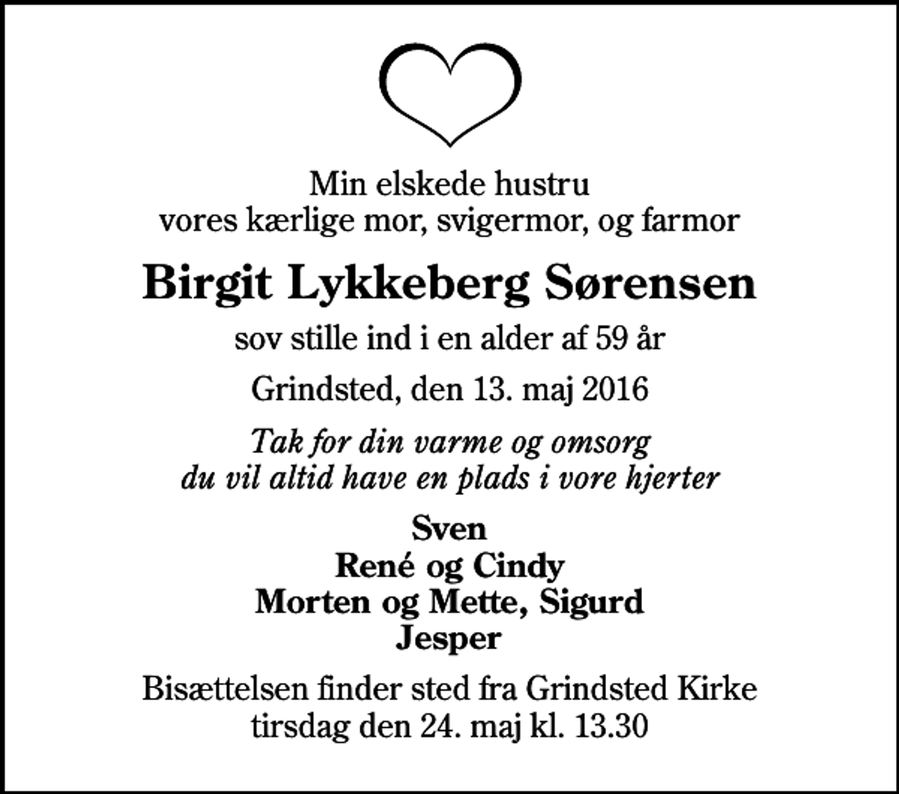 <p>Min elskede hustru vores kærlige mor, svigermor, og farmor<br />Birgit Lykkeberg Sørensen<br />sov stille ind i en alder af 59 år<br />Grindsted, den 13. maj 2016<br />Tak for din varme og omsorg du vil altid have en plads i vore hjerter<br />Sven René og Cindy Morten og Mette, Sigurd Jesper<br />Bisættelsen finder sted fra Grindsted Kirke tirsdag den 24. maj kl. 13.30</p>