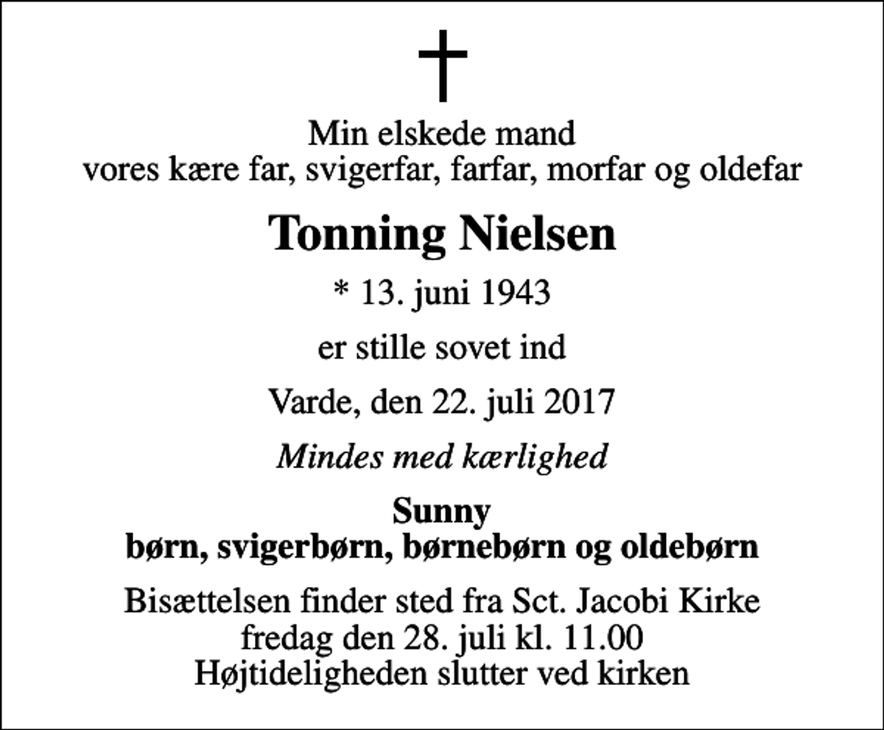 <p>Min elskede mand vores kære far, svigerfar, farfar, morfar og oldefar<br />Tonning Nielsen<br />* 13. juni 1943<br />er stille sovet ind<br />Varde, den 22. juli 2017<br />Mindes med kærlighed<br />Sunny børn, svigerbørn, børnebørn og oldebørn<br />Bisættelsen finder sted fra Sct. Jacobi Kirke fredag den 28. juli kl. 11.00 Højtideligheden slutter ved kirken</p>