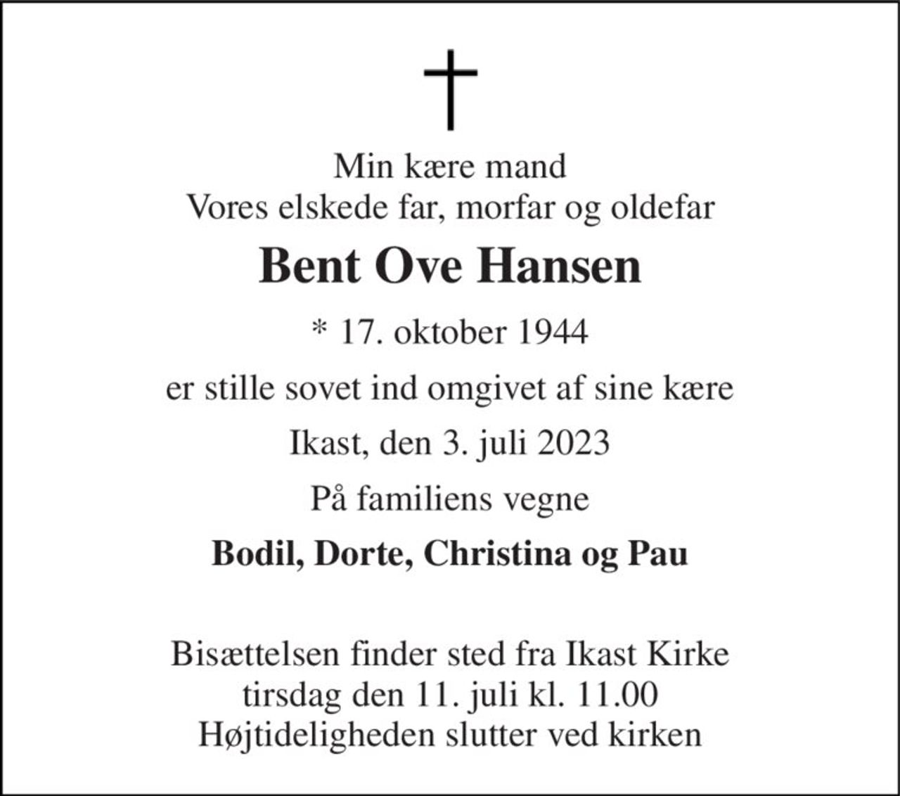 Min kære mand Vores elskede far, morfar og oldefar 
Bent Ove Hansen 
★​ 17. oktober 1944 
er stille sovet ind omgivet af sine kære 
Ikast, den 3. juli 2023 
På familiens vegne 
Bodil, Dorte, Christina og Pau  
Bisættelsen​ finder sted fra Ikast Kirke​ tirsdag den 11. juli​ kl. 11.00 Højtideligheden slutter ved kirken