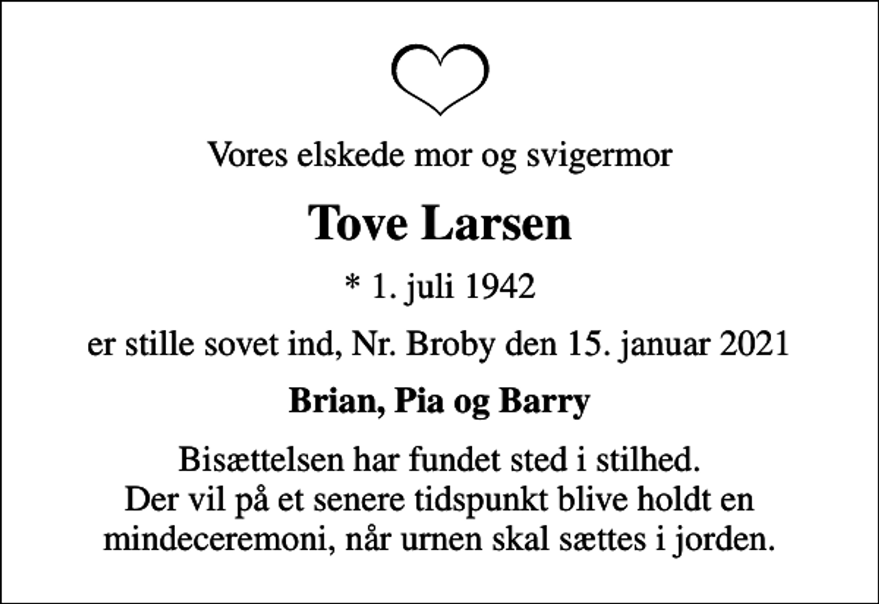 <p>Vores elskede mor og svigermor<br />Tove Larsen<br />* 1. juli 1942<br />er stille sovet ind, Nr. Broby den 15. januar 2021<br />Brian, Pia og Barry<br />Bisættelsen har fundet sted i stilhed. Der vil på et senere tidspunkt blive holdt en mindeceremoni, når urnen skal sættes i jorden.</p>