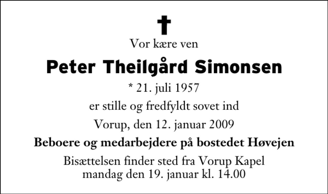 <p>Vor kære ven<br />Peter Theilgård Simonsen<br />* 21. juli 1957<br />er stille og fredfyldt sovet ind<br />Vorup, den 12. januar 2009<br />Beboere og medarbejdere på bostedet Høvejen<br />Bisættelsen finder sted fra Vorup Kapel mandag den 19. januar kl. 14.00</p>