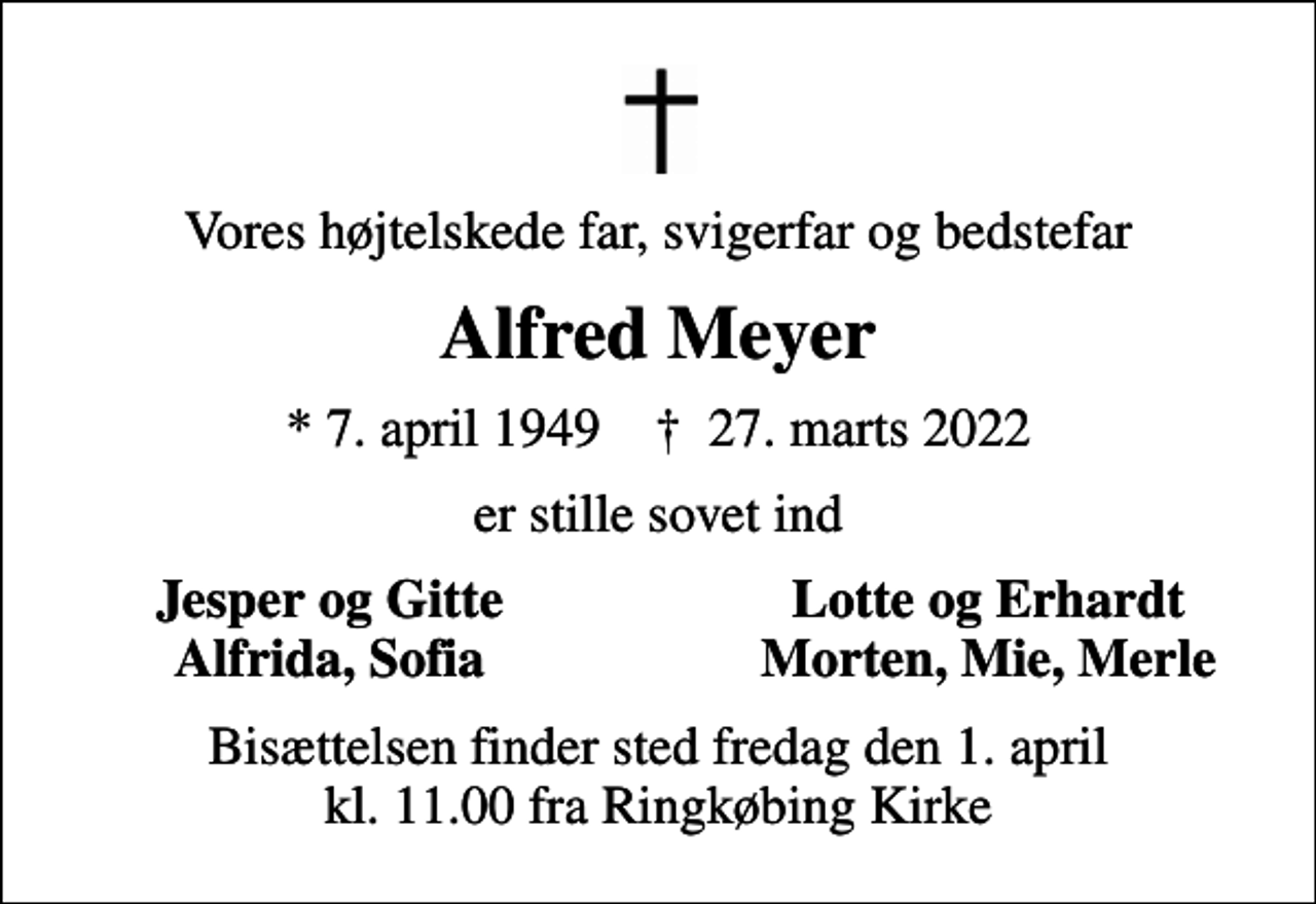 <p>Vores højtelskede far, svigerfar og bedstefar<br />Alfred Meyer<br />* 7. april 1949 ✝ 27. marts 2022<br />er stille sovet ind<br />Jesper og Gitte<br />Lotte og Erhardt<br />Alfrida, Sofia<br />Morten, Mie, Merle<br />Bisættelsen finder sted fredag den 1. april kl. 11.00 fra Ringkøbing Kirke</p>