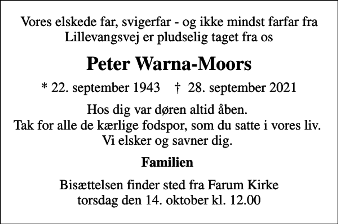 <p>Vores elskede far, svigerfar - og ikke mindst farfar fra Lillevangsvej er pludselig taget fra os<br />Peter Warna-Moors<br />* 22. september 1943 ✝ 28. september 2021<br />Hos dig var døren altid åben. Tak for alle de kærlige fodspor, som du satte i vores liv. Vi elsker og savner dig.<br />Familien<br />Bisættelsen finder sted fra Farum Kirke torsdag den 14. oktober kl. 12.00</p>