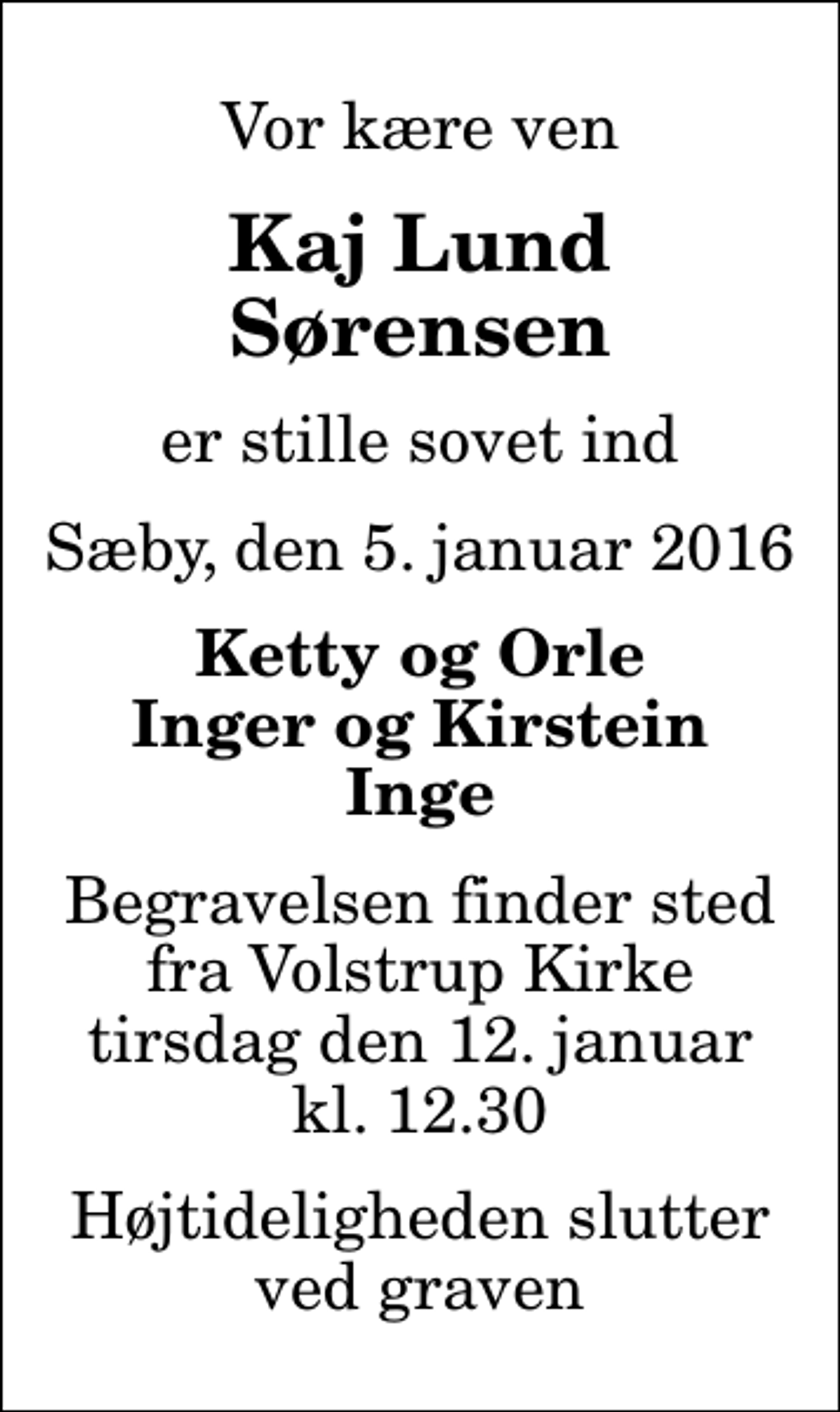 <p>Vor kære ven<br />Kaj Lund Sørensen<br />er stille sovet ind<br />Sæby, den 5. januar 2016<br />Ketty og Orle Inger og Kirstein Inge<br />Begravelsen finder sted fra Volstrup Kirke tirsdag den 12. januar kl. 12.30 Højtideligheden slutter ved graven</p>