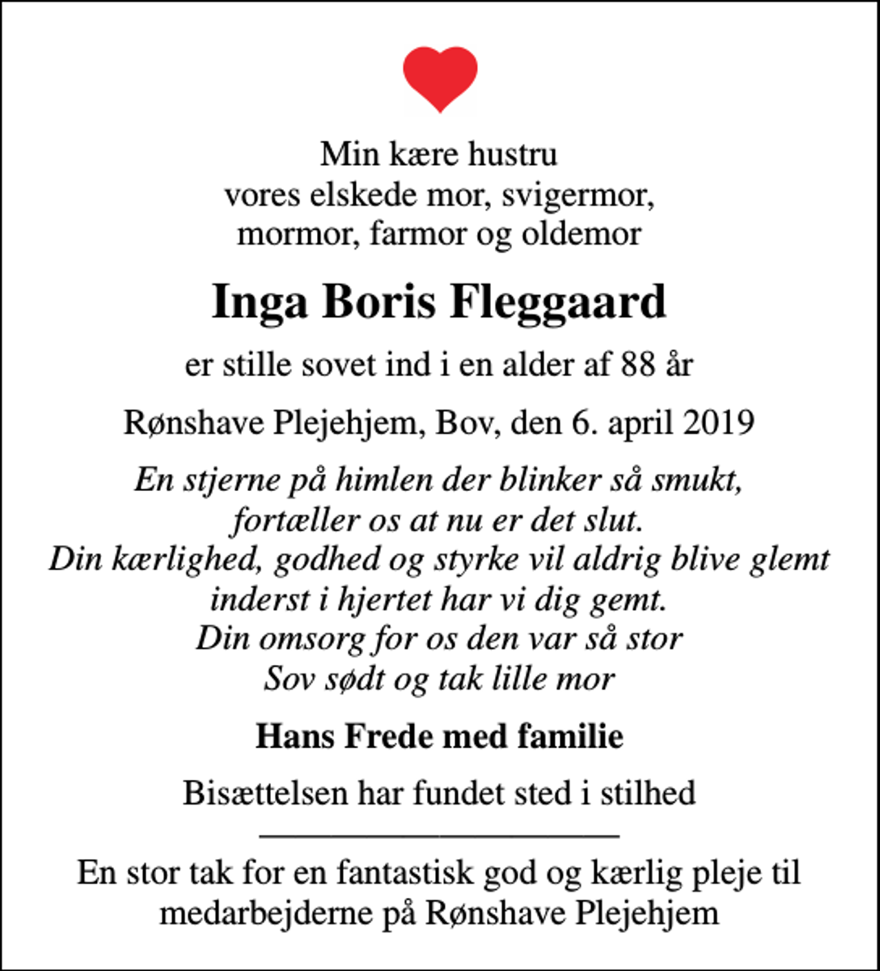 <p>Min kære hustru vores elskede mor, svigermor, mormor, farmor og oldemor<br />Inga Boris Fleggaard<br />er stille sovet ind i en alder af 88 år<br />Rønshave Plejehjem, Bov, den 6. april 2019<br />En stjerne på himlen der blinker så smukt, fortæller os at nu er det slut. Din kærlighed, godhed og styrke vil aldrig blive glemt inderst i hjertet har vi dig gemt. Din omsorg for os den var så stor Sov sødt og tak lille mor<br />Hans Frede med familie<br />Bisættelsen har fundet sted i stilhed En stor tak for en fantastisk god og kærlig pleje til medarbejderne på Rønshave Plejehjem</p>