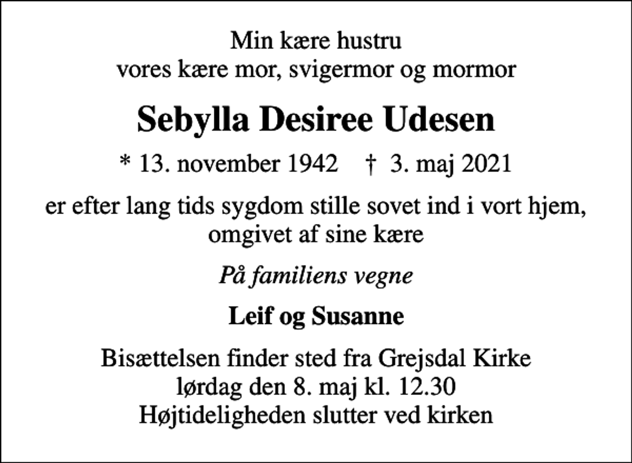 <p>Min kære hustru vores kære mor, svigermor og mormor<br />Sebylla Desiree Udesen<br />* 13. november 1942 ✝ 3. maj 2021<br />er efter lang tids sygdom stille sovet ind i vort hjem, omgivet af sine kære<br />På familiens vegne<br />Leif og Susanne<br />Bisættelsen finder sted fra Grejsdal Kirke lørdag den 8. maj kl. 12.30 Højtideligheden slutter ved kirken</p>