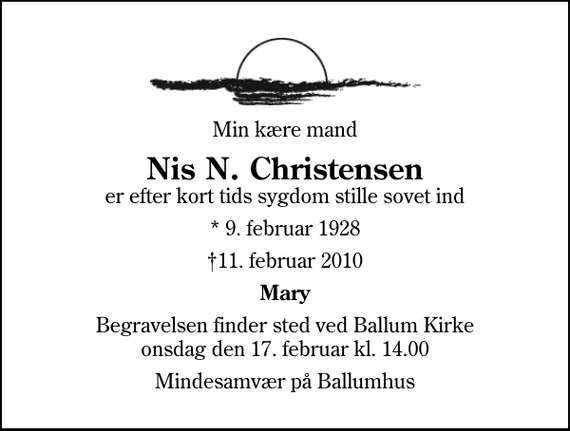 <p>Min kære mand<br />Nis N. Christensen<br />er efter kort tids sygdom stille sovet ind<br />* 9. februar 1928<br />11. februar 2010<br />Mary<br />Begravelsen finder sted ved Ballum Kirke onsdag den 17. februar kl. 14.00<br />Mindesamvær på Ballumhus</p>