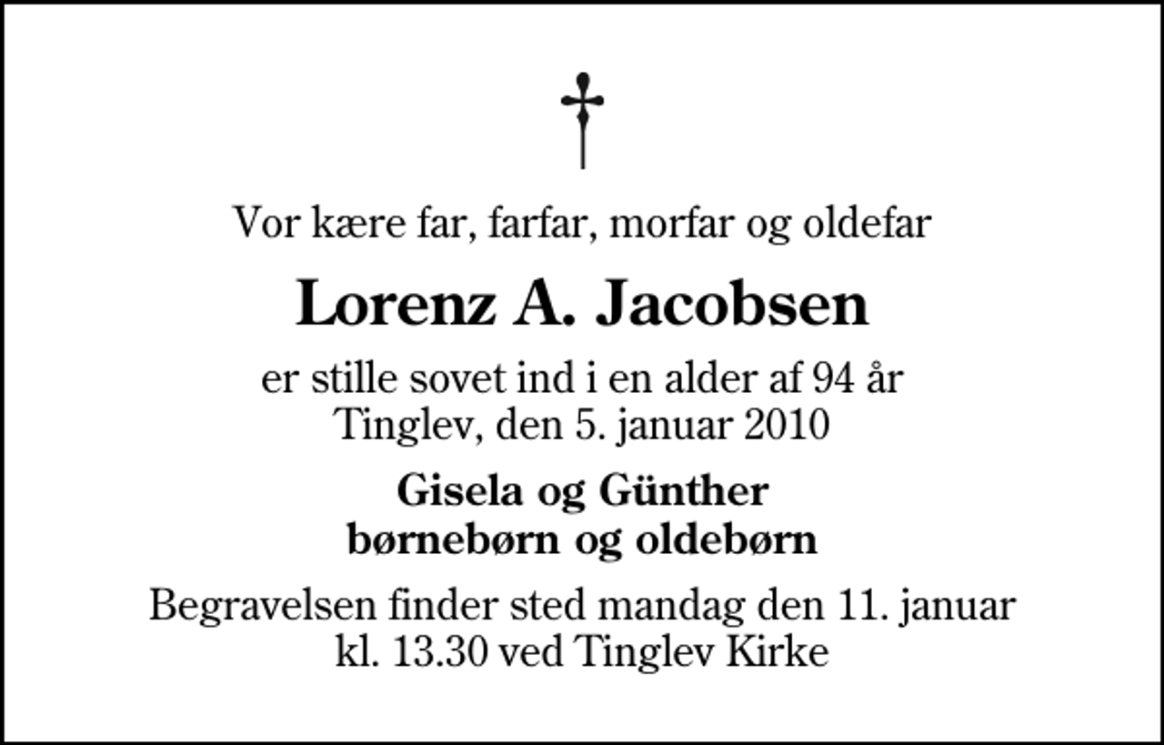 <p>Vor kære far, farfar, morfar og oldefar<br />Lorenz A. Jacobsen<br />er stille sovet ind i en alder af 94 år Tinglev, den 5. januar 2010<br />Gisela og Günther børnebørn og oldebørn<br />Begravelsen finder sted mandag den 11. januar kl. 13.30 ved Tinglev Kirke</p>